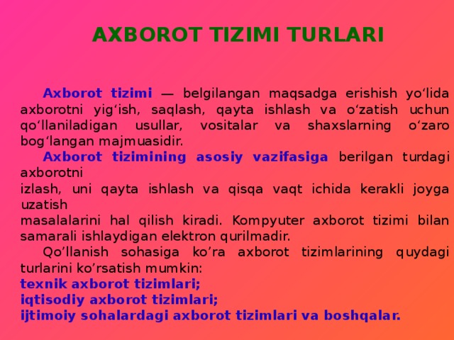   AXBOROT TIZIMI TURLARI    Axborot tizimi — bеlgilangan maqsadga erishish yo‘lida axborotni yig‘ish, saqlash, qayta ishlash va o‘zatish uchun qo‘llaniladigan usullar, vositalar va shaxslarning o‘zaro bog‘langan majmuasidir.  Axborot tizimining asosiy vazifasiga berilgan turdagi axborotni  izlash, uni qayta ishlash va qisqa vaqt ichida kerakli joyga uzatish  masalalarini hal qilish kiradi. Kompyuter axborot tizimi bilan  samarali ishlaydigan elektron qurilmadir.  Qo’llanish sohasiga ko’ra axborot tizimlarining quydagi turlarini ko’rsatish mumkin:  texnik axborot tizimlari; iqtisodiy axborot tizimlari; ijtimoiy sohalardagi axborot tizimlari va boshqalar.  
