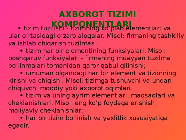   AXBOROT TIZIMI KOMPONENTLARI    • tizim tuzilishi - tizimning ko’plab elementlari va ular o’rtasidagi o’zaro aloqalar. Misol: firmaning tashkiliy va ishlab chiqarish tuzilmasi;   • tizim har bir elementining funksiyalari. Misol: boshqaruv funksiyalari - firmaning muayyan tuzilma bo’linmalari tomonidan qaror qabul qilinishi;  • umuman olgandagi har bir element va tizimning kirishi va chiqishi. Misol: tizimga tushuvchi va undan chiquvchi moddiy yoki axborot oqimlari.  • tizim va uning ayrim elementlari, maqsadlari va cheklanishlari. Misol: eng ko’p foydaga erishish, moliyaviy cheklanishlar;  • har bir tizim bo’linish va yaxlitlik xususiyatiga egadir.     