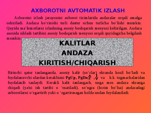  AXBOROTNI AVTOMATIK IZLASH  Axborotni izlash jarayonini axborot tizimlarida andazalar orqali amalga oshiriladi. Andaza ko‘rinishi turli dastur uchun turlicha bo‘lishi mumkin. Quyida ma’lumotlarni izlashning asosiy boshqarish menyusi keltirilgan. Andaza asosida ishlash tartibini asosiy boshqarish menyusi orqali quyidagicha belgilash mumkin: KALITLAR ANDAZA KIRITISH/CHIQARISH Birinchi qator tanlanganda, asosiy kalit (so‘zlar) ekranda hosil bo‘ladi va foydalanuvchi ulardan keraklisini PgUp, PgDn, , va h.k. tugmachalaridan  foydalanib tanlaydi. Kerakli kalit tanlangach, unga mos andaza ekranga  chiqadi (ya'ni ish tartibi o ‘rnatiladi), so‘ngra (lozim bo‘lsa) andazadagi axborotlarni o‘zgartirib yoki o ‘zgartirmagan holda undan foydalaniladi. 