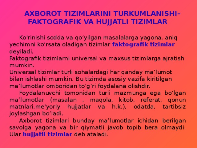  AXBOROT TIZIMLARINI TURKUMLANISHI–FAKTOGRAFIK VA HUJJATLI TIZIMLAR   Ko'rinishi sodda va qo‘yilgan masalalarga yagona, aniq yechimni ko‘rsata oladigan tizimlar faktografik tizimlar deyiladi. Faktografik tizimlarni universal va maxsus tizimlarga ajratish mumkin. Universal tizimlar turli sohalardagi har qanday ma’lumot bilan ishlashi mumkin. Bu tizimda asosiy vazifa kiritilgan ma’lumotlar omboridan to‘g‘ri foydalana olishdir.  Foydalanuvchi tomonidan turli mazmunga ega bo‘lgan ma’lumotlar (masalan , maqola, kitob, referat, qonun matnlari,me'yoriy hujjatlar va h.k.), odatda, tartibsiz joylashgan bo‘ladi.  Axborot tizimlari bunday ma’lumotlar ichidan berilgan savolga yagona va bir qiymatli javob topib bera olmaydi. Ular hujjatli tizimlar deb ataladi. 