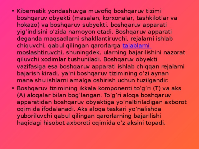 Kibernetik yondashuvga muvofiq boshqaruv tizimi boshqaruv obyekti (masalan, korxonalar, tashkilotlar va hokazo) va boshqaruv subyekti, boshqaruv apparati yig’indisini o’zida namoyon etadi. Boshqaruv apparati deganda maqsadlarni shakllantiruvchi, rejalarni ishlab chiquvchi, qabul qilingan qarorlarga  talablarni  moslashtiruvchi , shuningdek, ularning bajarilishini nazorat qiluvchi xodimlar tushuniladi. Boshqaruv obyekti vazifasiga esa boshqaruv apparati ishlab chiqqan rejalarni bajarish kiradi, ya'ni boshqaruv tizimining o’zi aynan mana shu ishlarni amalga oshirish uchun tuzilgandir. Boshqaruv tizimining ikkala komponenti to’g’ri (T) va aks (A) aloqalar bilan bog’langan. To’g’ri aloqa boshqaruv apparatidan boshqaruv obyektiga yo’naltiriladigan axborot oqimida ifodalanadi. Aks aloqa teskari yo’nalishda yuboriluvchi qabul qilingan qarorlarning bajarilishi haqidagi hisobot axboroti oqimida o’z aksini topadi. 