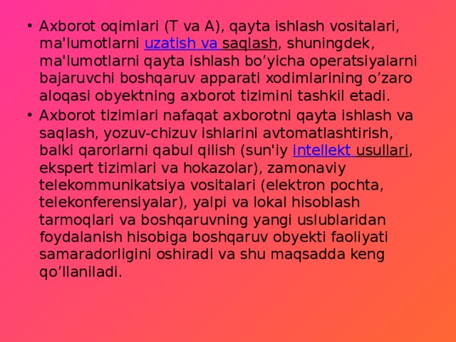 Axborot oqimlari (T va A), qayta ishlash vositalari, ma'lumotlarni  uzatish va saqlash , shuningdek, ma'lumotlarni qayta ishlash bo’yicha operatsiyalarni bajaruvchi boshqaruv apparati xodimlarining o’zaro aloqasi obyektning axborot tizimini tashkil etadi. Axborot tizimlari nafaqat axborotni qayta ishlash va saqlash, yozuv-chizuv ishlarini avtomatlashtirish, balki qarorlarni qabul qilish (sun'iy  intellekt  usullari , ekspert tizimlari va hokazolar), zamonaviy telekommunikatsiya vositalari (elektron pochta, telekonferensiyalar), yalpi va lokal hisoblash tarmoqlari va boshqaruvning yangi uslublaridan foydalanish hisobiga boshqaruv obyekti faoliyati samaradorligini oshiradi va shu maqsadda keng qo’llaniladi. 