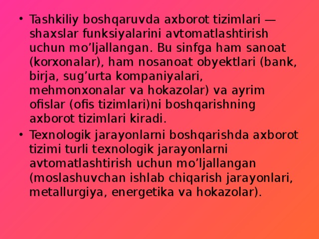 Tashkiliy boshqaruvda axborot tizimlari — shaxslar funksiyalarini avtomatlashtirish uchun mo’ljallangan. Bu sinfga ham sanoat (korxonalar), ham nosanoat obyektlari (bank, birja, sug’urta kompaniyalari, mehmonxonalar va hokazolar) va ayrim ofislar (ofis tizimlari)ni boshqarishning axborot tizimlari kiradi. Texnologik jarayonlarni boshqarishda axborot tizimi turli texnologik jarayonlarni avtomatlashtirish uchun mo’ljallangan (moslashuvchan ishlab chiqarish jarayonlari, metallurgiya, energetika va hokazolar). 