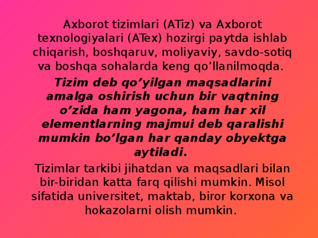 Axborot tizimlari (ATiz) va Axborot texnologiyalari (ATex) hozirgi paytda ishlab chiqarish, boshqaruv, moliyaviy, savdo-sotiq va boshqa sohalarda keng qo’llanilmoqda. Tizim deb qo’yilgan maqsadlarini amalga oshirish uchun bir vaqtning o’zida ham yagona, ham har xil elementlarning majmui deb qaralishi mumkin bo’lgan har qanday obyektga aytiladi . Tizimlar tarkibi jihatdan va maqsadlari bilan bir-biridan katta farq qilishi mumkin. Misol sifatida universitet, maktab, biror korxona va hokazolarni olish mumkin. 