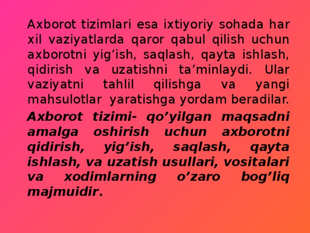 Axborot tizimlari esa ixtiyoriy sohada har xil vaziyatlarda qaror qabul qilish uchun axborotni yig’ish, saqlash, qayta ishlash, qidirish va uzatishni ta’minlaydi. Ular vaziyatni tahlil qilishga va yangi mahsulotlar yaratishga yordam beradilar. Axborot tizimi- qo’yilgan maqsadni amalga oshirish uchun axborotni qidirish, yig’ish, saqlash, qayta ishlash, va uzatish usullari, vositalari va xodimlarning o’zaro bog’liq majmuidir . 