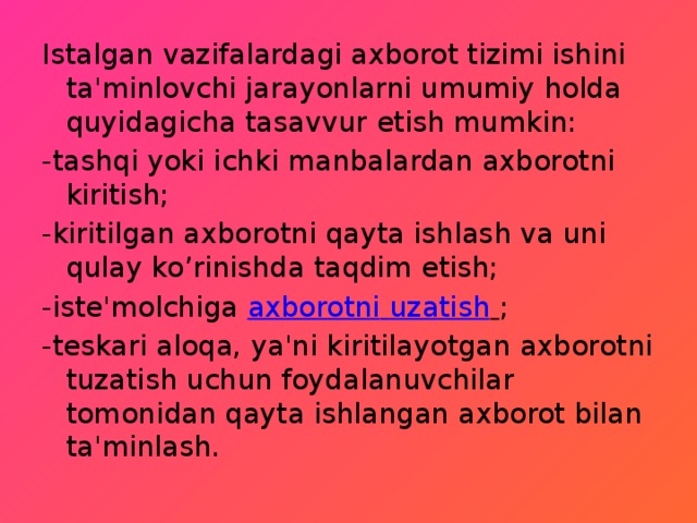Istalgan vazifalardagi axborot tizimi ishini ta'minlovchi jarayonlarni umumiy holda quyidagicha tasavvur etish mumkin: -tashqi yoki ichki manbalardan axborotni kiritish;  -kiritilgan axborotni qayta ishlash va uni qulay ko’rinishda taqdim etish;  -iste'molchiga  axborotni  uzatish   ; -teskari aloqa, ya'ni kiritilayotgan axborotni tuzatish uchun foydalanuvchilar tomonidan qayta ishlangan axborot bilan ta'minlash.  
