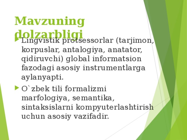 Mavzuning dolzarbligi Lingvistik protsessorlar (tarjimon, korpuslar, antalogiya, anatator, qidiruvchi) global informatsion fazodagi asosiy instrumentlarga aylanyapti. O`zbek tili formalizmi marfologiya, semantika, sintaksislarni kompyuterlashtirish uchun asosiy vazifadir. 