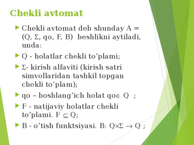 Chekli avtomat   Chekli avtomat deb shunday A = (Q,  , qo, F, B) beshlikni aytiladi, unda: Q - holatlar chekli to’plami;  - kirish alfaviti (kirish satri simvollaridan tashkil topgan chekli to’plam); qo – boshlang’ich holat qo  Q ; F - natijaviy holatlar chekli to’plami. F  Q; B - o’tish funktsiyasi. В: Q    Q ; 