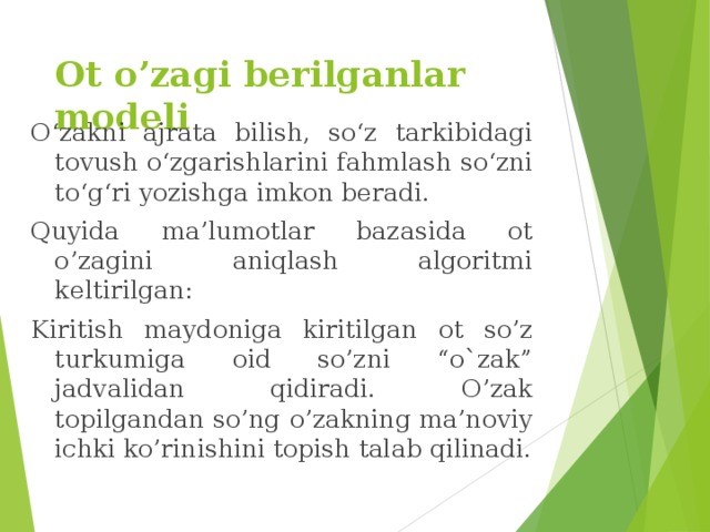 Ot o’zagi berilganlar modeli O‘zakni ajrata bilish, so‘z tarkibidagi tovush o‘zgarishlarini fahmlash so‘zni to‘g‘ri yozishga imkon beradi. Quyida ma’lumotlar bazasida ot o’zagini aniqlash algoritmi keltirilgan: Kiritish maydoniga kiritilgan ot so’z turkumiga oid so’zni “o`zak” jadvalidan qidiradi. O’zak topilgandan so’ng o’zakning ma’noviy ichki ko’rinishini topish talab qilinadi. 