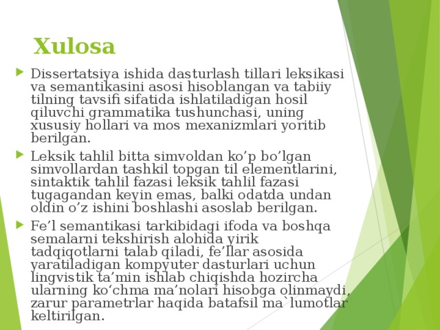 Xulosa Dissertatsiya ishida dasturlash tillari leksikasi va semantikasini asosi hisoblangan va tabiiy tilning tavsifi sifatida ishlatiladigan hosil qiluvchi grammatika tushunchasi, uning xususiy hollari va mos mexanizmlari yoritib berilgan. Leksik tahlil bitta simvoldan ko’p bo’lgan simvollardan tashkil topgan til elementlarini, sintaktik tahlil fazasi leksik tahlil fazasi tugagandan keyin emas, balki odatda undan oldin o’z ishini boshlashi asoslab berilgan. Fe’l semantikasi tarkibidagi ifoda va boshqa semalarni tekshirish alohida yirik tadqiqotlarni talab qiladi, fe’llar asosida yaratiladigan kompyuter dasturlari uchun lingvistik ta’min ishlab chiqishda hozircha ularning ko‘chma ma’nolari hisobga olinmaydi, zarur parametrlar haqida batafsil ma`lumotlar keltirilgan. 