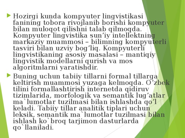 Hozirgi kunda kompyuter lingvistikasi fanining tobora rivojlanib borishi kompyuter bilan muloqot qilishni talab qilmoqda. Kompyuter lingvistika sun’iy intellektning markaziy muammosi – bilimning kompyuterli tasviri bilan uzviy bog’liq. Kompyuterli lingvistikaning asosiy masalasi – mantiqiy lingvistik modellarni qurish va mos algoritmlarni yaratishdir. Buning uchun tabiiy tillarni formal tillarga keltirish muammosi yuzaga kelmoqda. O’zbek tilini formallashtirish internetda qidiruv tizimlarida, morfologik va semantik lug’atlar ma`lumotlar tuzilmasi bilan ishlashda qo’l keladi. Tabiiy tillar analitik tiplari uchun leksik, semantik ma`lumotlar tuzilmasi bilan ishlash ko`broq tarjimon dasturlarda qo`llaniladi. 
