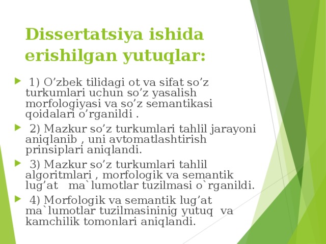 Dissertatsiya ishida erishilgan yutuqlar:   1) O’zbek tilidagi ot va sifat so’z turkumlari uchun so’z yasalish morfologiyasi va so’z semantikasi qoidalari o’rganildi .  2) Mazkur so’z turkumlari tahlil jarayoni aniqlanib , uni avtomatlashtirish prinsiplari aniqlandi.  3) Mazkur so’z turkumlari tahlil algoritmlari , morfologik va semantik lug’at ma`lumotlar tuzilmasi o`rganildi.  4) Morfologik va semantik lug’at ma`lumotlar tuzilmasininig yutuq va kamchilik tomonlari aniqlandi. 