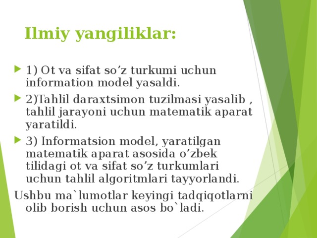 Ilmiy yangiliklar: 1) Ot va sifat so’z turkumi uchun information model yasaldi. 2)Tahlil daraxtsimon tuzilmasi yasalib , tahlil jarayoni uchun matematik aparat yaratildi. 3) Informatsion model, yaratilgan matematik aparat asosida o’zbek tilidagi ot va sifat so’z turkumlari uchun tahlil algoritmlari tayyorlandi. Ushbu ma`lumotlar keyingi tadqiqotlarni olib borish uchun asos bo`ladi. 