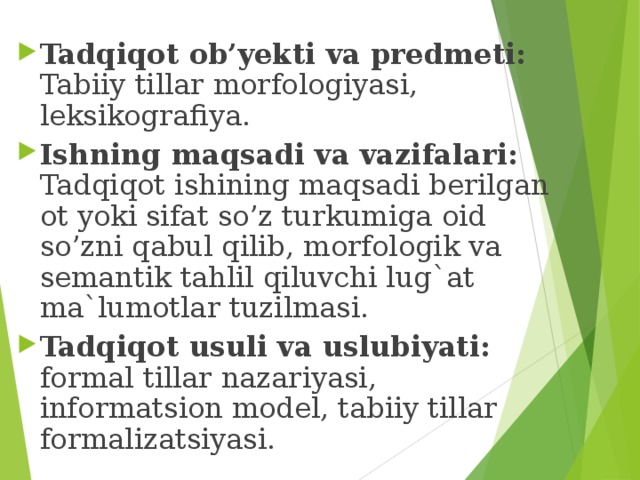Tadqiqot ob’yekti va predmeti: Tabiiy tillar morfologiyasi, leksikografiya. Ishning maqsadi va vazifalari: Tadqiqot ishining maqsadi berilgan ot yoki sifat so’z turkumiga oid so’zni qabul qilib, morfologik va semantik tahlil qiluvchi lug`at ma`lumotlar tuzilmasi. Tadqiqot usuli va uslubiyati: formal tillar nazariyasi, informatsion model, tabiiy tillar formalizatsiyasi. 