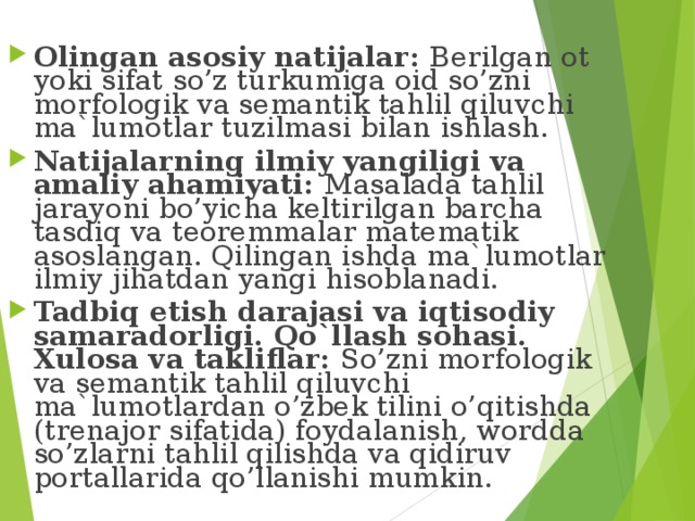 Olingan asosiy natijalar: Berilgan ot yoki sifat so’z turkumiga oid so’zni morfologik va semantik tahlil qiluvchi ma`lumotlar tuzilmasi bilan ishlash. Natijalarning ilmiy yangiligi va amaliy ahamiyati: Masalada tahlil jarayoni bo’yicha keltirilgan barcha tasdiq va teoremmalar matematik asoslangan. Qilingan ishda ma`lumotlar ilmiy jihatdan yangi hisoblanadi. Tadbiq etish darajasi va iqtisodiy samaradorligi. Qo`llash sohasi. Xulosa va takliflar: So’zni morfologik va semantik tahlil qiluvchi ma`lumotlardan o’zbek tilini o’qitishda (trenajor sifatida) foydalanish, wordda so’zlarni tahlil qilishda va qidiruv portallarida qo’llanishi mumkin. 