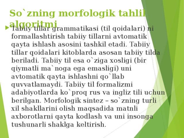 So`zning morfologik tahlil algoritmi  Tabiiy tillar grammatikasi (til qoidalari) ni formallashtirish tabiiy tillarni avtomatik qayta ishlash asosini tashkil etadi. Tabiiy tillar qoidalari kitoblarda asosan tabiiy tilda beriladi. Tabiiy til esa o`ziga xosligi (bir qiymatli ma`noga ega emasligi) uni avtomatik qayta ishlashni qo`llab quvvatlamaydi. Tabiiy til formalizmi adabiyotlarda ko`proq rus va ingliz tili uchun berilgan. Morfologik sintez – so`zning turli xil shakllarini olish maqsadida matnli axborotlarni qayta kodlash va uni insonga tushunarli shaklga keltirish. 
