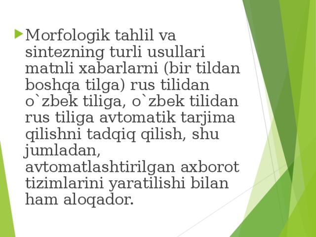Morfologik tahlil va sintezning turli usullari matnli xabarlarni (bir tildan boshqa tilga) rus tilidan o`zbek tiliga, o`zbek tilidan rus tiliga avtomatik tarjima qilishni tadqiq qilish, shu jumladan, avtomatlashtirilgan axborot tizimlarini yaratilishi bilan ham aloqador.  