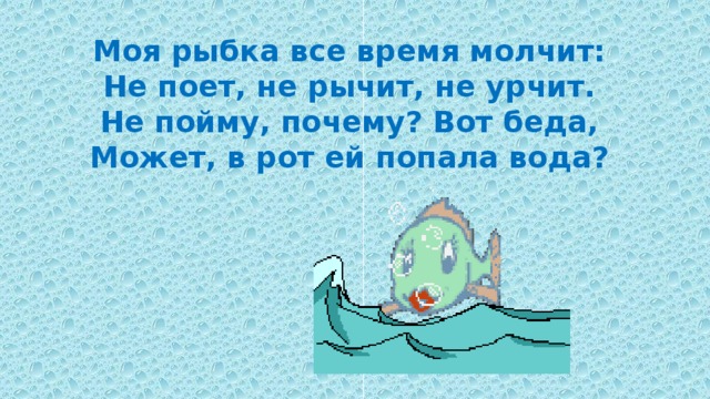 Моя рыбка все время молчит: Не поет, не рычит, не урчит. Не пойму, почему? Вот беда, Может, в рот ей попала вода? 