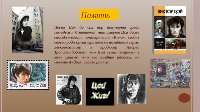 Память Песни Цоя до сих пор популярны среди молодёжи. Считается, что смерть Цоя даже способствовала популярности «Кино», создав своего рода культ трагически погибшего героя. Звукорежиссёр и продюсер  Андрей Тропилло добавил, что Цой «ушёл вовремя» в том смысле, что его поздние работы, по мнению Андрея, слабее ранних. Виктор на всё смотрел с разных точек зрения: «Я, с одной стороны, рад, что мои песни нравятся. Но, с другой стороны, не рад, когда меня воспринимают как учителя жизни».     Цой говорил о музыке так: «Музыка должна охватывать всё: она должна, когда надо, смешить, когда надо, веселить, а когда надо, и заставлять думать. Музыка не должна только призывать идти громить Зимний дворец. Её должны слушать». Именно это отношение к музыке делает его таким близким и понятным для совершенно разных людей.  