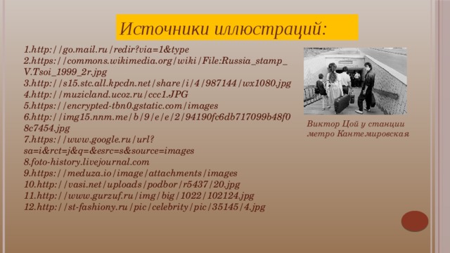 Источники иллюстраций: 1.http://go.mail.ru/redir?via=1&type 2.https://commons.wikimedia.org/wiki/File:Russia_stamp_V.Tsoi_1999_2r.jpg 3.http://s15.stc.all.kpcdn.net/share/i/4/987144/wx1080.jpg 4.http://muzicland.ucoz.ru/ccc1.JPG 5.https://encrypted-tbn0.gstatic.com/images 6.http://img15.nnm.me/b/9/e/e/2/94190fc6db717099b48f08c7454.jpg 7.https://www.google.ru/url?sa=i&rct=j&q=&esrc=s&source=images 8.foto-history.livejournal.com 9.https://meduza.io/image/attachments/images 10.http://vasi.net/uploads/podbor/r5437/20.jpg 11.http://www.gurzuf.ru/img/big/1022/102124.jpg 12.http://st-fashiony.ru/pic/celebrity/pic/35145/4.jpg Виктор Цой у станции метро Кантемировская Виктор всегда высказывался за свободу выбора: «В наших глазах — крики «вперёд», в наших глазах — окрики «стой», в наших глазах — рождение дня и смерть огня, в наших глазах — звёздная ночь, в наших глазах — потерянный рай, в наших глазах — закрытая дверь, что тебе нужно — выбирай».  