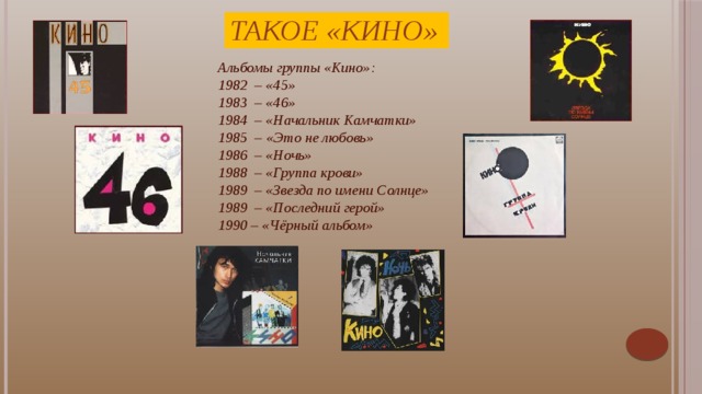 Такое «Кино» Альбомы группы «Кино»:  1982  – «45» 1983  – «46» 1984  – «Начальник Камчатки» 1985  – «Это не любовь» 1986  – «Ночь» 1988  – «Группа крови» 1989  – «Звезда по имени Солнце» 1989  – «Последний герой» 1990 – «Чёрный альбом» Цой прекрасно понимал, что привлекает слушателей: «Сейчас слушатель уже не идёт на обычную рок-группу. Он идет на Личность, а таких всегда мало».    