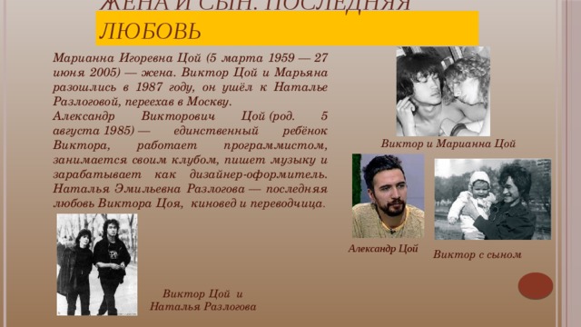 Жена и сын. Последняя любовь Марианна Игоревна Цой (5 марта 1959 — 27 июня 2005) — жена. Виктор Цой и Марьяна разошлись в 1987 году, он ушёл к Наталье Разлоговой, переехав в Москву. Александр Викторович Цой (род. 5 августа 1985) — единственный ребёнок Виктора, работает программистом, занимается своим клубом, пишет музыку и зарабатывает как дизайнер-оформитель. Наталья Эмильевна Разлогова — последняя любовь Виктора Цоя,  киновед и переводчица . Виктор и Марианна Цой О любви Виктор Цой сказал коротко и предельно откровенно: «Смерть стоит того чтобы жить, а любовь стоит того, чтобы ждать…»   Александр Цой Виктор с сыном Виктор Цой и Наталья Разлогова  