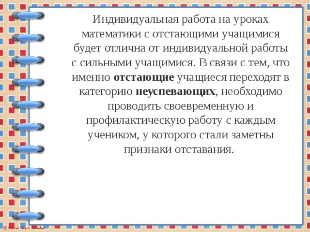 Индивидуальная работа на уроках математики с отстающими учащимися будет отлична от индивидуальной работы с сильными учащимися. В связи с тем, что именно отстающие учащиеся переходят в категорию неуспевающих , необходимо проводить своевременную и профилактическую работу с каждым учеником, у которого стали заметны признаки отставания. 