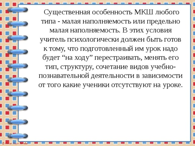  Существенная особенность МКШ любого типа - малая наполняемость или предельно малая наполняемость. В этих условия учитель психологически должен быть готов к тому, что подготовленный им урок надо будет “на ходу” перестраивать, менять его тип, структуру, сочетание видов учебно-познавательной деятельности в зависимости от того какие ученики отсутствуют на уроке. 