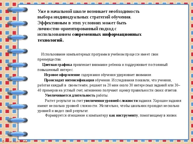 Уже в начальной школе возникает необходимость выбора индивидуальных стратегий обучения. Эффективным в этих условиях может быть личностно-ориентированный подход с использованием современных информационных технологий.   Использование компьютерных программ в учебном процессе имеет свои преимущества:  Цветная графика привлекает внимание ребенка и поддерживает постоянный повышенный интерес.  Игровое оформление содержания обучения удерживает внимание.  Происходит интенсификация обучения. Исследования показали, что ученики, работая каждый в своем темпе, решают за 20 мин около 30 интересных заданий или 30–40 примеров на устный счет, мгновенно получают оценку правильности своих ответов.  Увеличивается длительность работы.  Растет результат за счет увеличения уровней сложности задания. Хорошие задания имеют несколько уровней сложности. Желательно, чтобы школьник проходил несколько уровней и видел свой результат.  Формируется отношение к компьютеру как инструменту , помогающему в жизни. 