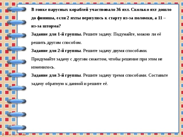 В гонке парусных кораблей участвовало 36 яхт. Сколько яхт дошло до финиша, если 2 яхты вернулись к старту из-за поломки, а 11 – из-за шторма?  Задание для 1-й группы.  Решите задачу. Подумайте, можно ли её решить другим способом.  Задание для 2-й группы . Решите задачу двумя способами. Придумайте задачу с другим сюжетом, чтобы решение при этом не изменилось.  Задание для 3-й группы . Решите задачу тремя способами. Составьте задачу обратную к данной и решите её.   