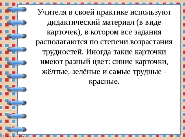 Учителя в своей практике используют дидактический материал (в виде карточек), в котором все задания располагаются по степени возрастания трудностей. Иногда такие карточки имеют разный цвет: синие карточки, жёлтые, зелёные и самые трудные - красные. 