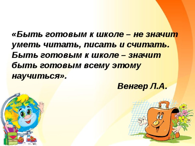         «Быть готовым к школе – не значит уметь читать, писать и считать.   Быть готовым к школе – значит быть готовым всему этому научиться».  Венгер Л.А.   