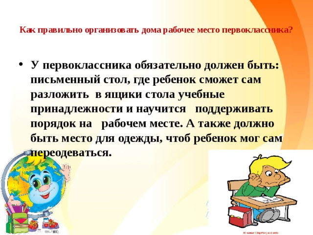  Как правильно организовать дома рабочее место первоклассника?   У первоклассника обязательно должен быть: письменный стол, где ребенок сможет сам разложить в ящики стола учебные принадлежности и научится поддерживать порядок на рабочем месте. А также должно быть место для одежды, чтоб ребенок мог сам переодеваться. 