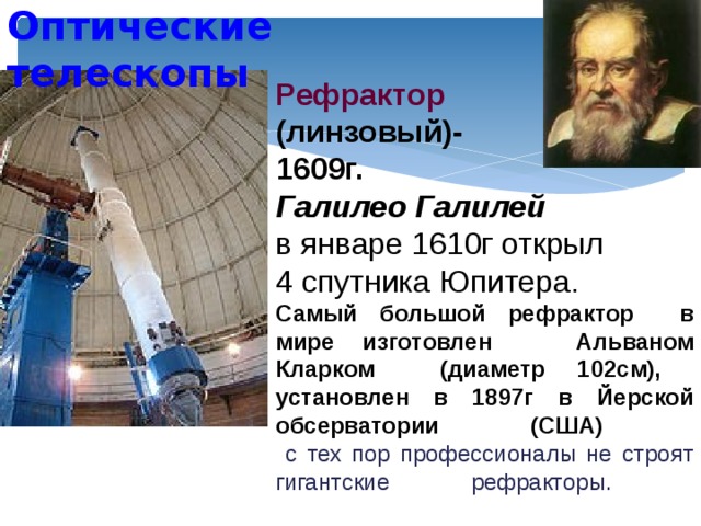 Оптические телескопы Рефрактор  (линзовый)- 1609г. Галилео Галилей  в январе 1610г открыл 4 спутника Юпитера.  Самый большой рефрактор в мире изготовлен Альваном Кларком (диаметр 102см), установлен в 1897г в Йерской обсерватории (США)  с тех пор профессионалы не строят гигантские рефракторы.     