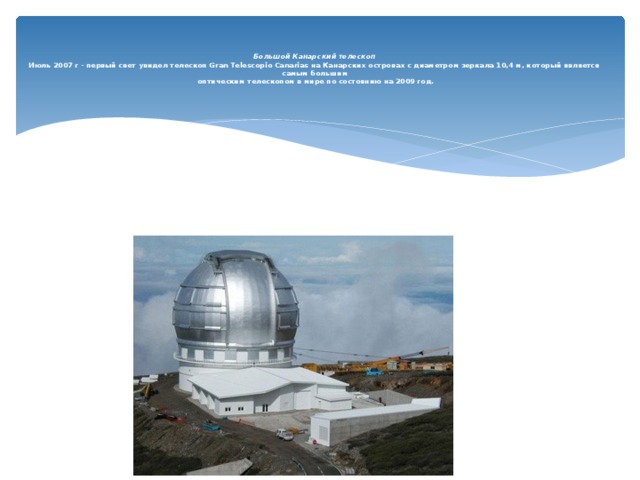   Большой Канарский телескоп  Июль 2007 г - первый свет увидел телескоп Gran Telescopio Canarias на Канарских островах с диаметром зеркала 10,4 м, который является самым большим  оптическим телескопом в мире по состоянию на 2009 год.     