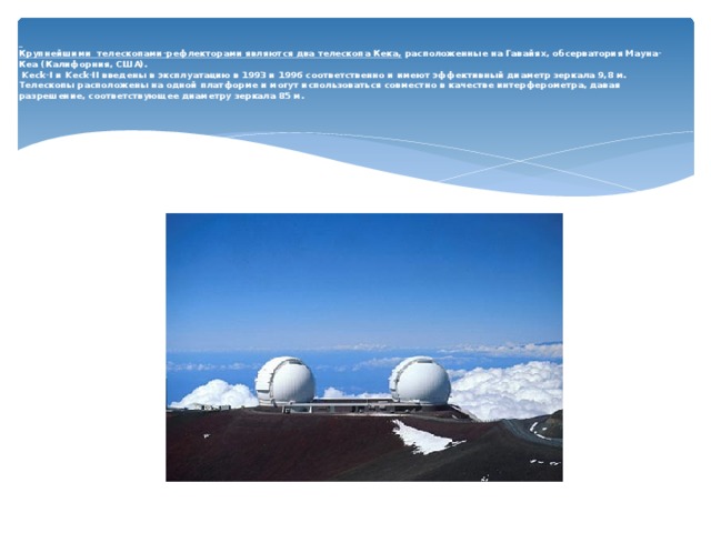   Крупнейшими телескопами-рефлекторами являются два телескопа Кека, расположенные на Гавайях, обсерватория Мауна-Кеа (Калифорния, США).  Keck-I и Keck-II введены в эксплуатацию в 1993 и 1996 соответственно и имеют эффективный диаметр зеркала 9,8 м. Телескопы расположены на одной платформе и могут использоваться совместно в качестве интерферометра, давая разрешение, соответствующее диаметру зеркала 85 м.   