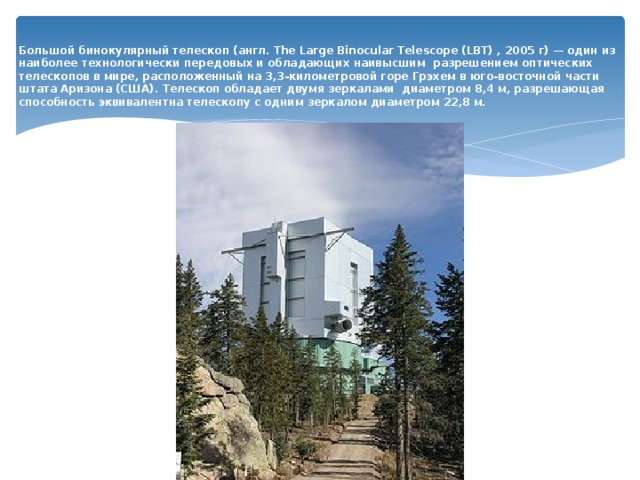  Большой бинокулярный телескоп (англ. The Large Binocular Telescope (LBT) , 2005 г) — один из наиболее технологически передовых и обладающих наивысшим разрешением оптических телескопов в мире, расположенный на 3,3-километровой горе Грэхем в юго-восточной части штата Аризона (США). Телескоп обладает двумя зеркалами диаметром 8,4 м, разрешающая способность эквивалентна телескопу с одним зеркалом диаметром 22,8 м.   