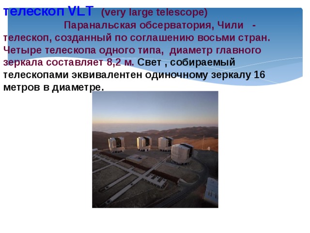 телескоп  VLТ  (very large telescope)  Паранальская обсерватория, Чили - телескоп, созданный по соглашению восьми стран. Четыре телескопа одного типа, диаметр главного зеркала составляет 8,2 м. Свет , собираемый телескопами эквивалентен одиночному зеркалу 16 метров в диаметре. 