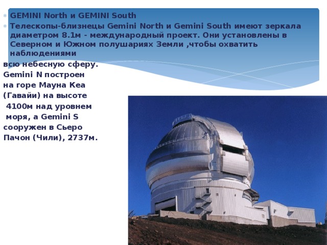 GEMINI North и GEMINI South Телескопы-близнецы Gemini North и Gemini South имеют зеркала диаметром 8.1м - международный проект. Они установлены в Северном и Южном полушариях Земли ,чтобы охватить наблюдениями всю небесную сферу. Gemini N построен на горе Мауна Кеа (Гавайи) на высоте  4100м над уровнем  моря, а Gemini S сооружен в Сьеро Пачон (Чили), 2737м. 