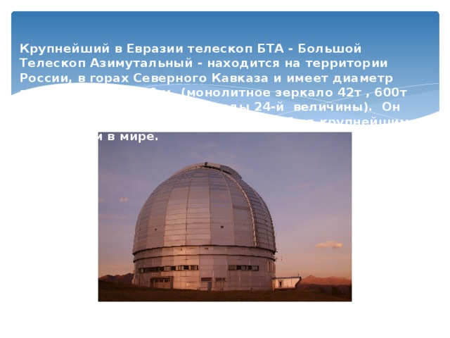  Крупнейший в Евразии телескоп БТА - Большой Телескоп Азимутальный - находится на территории России, в горах Северного Кавказа и имеет диаметр главного зеркала 6 м. (монолитное зеркало 42т , 600т телескоп, можно видеть звезды 24-й величины). Он работает с 1976 и длительное время был крупнейшим  телескопом в мире.   