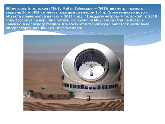30-метровый телескоп (Thirty Meter Telescope — TMT): диаметр главного зеркала 30 м (492 сегмента, каждый размером 1,4 м.  Строительство нового объекта планируется начать в 2011 году. 