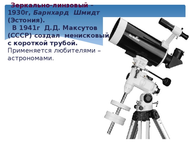  Зеркально-линзовый – 1930г, Барнхард Шмидт (Эстония).    В 1941г Д.Д. Максутов (СССР) создал менисковый с короткой трубой. Применяется любителями – астрономами. 