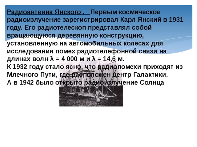 Радиоантенна Янского . Первым космическое радиоизлучение зарегистрировал Карл Янский в 1931 году. Его радиотелескоп представлял собой вращающуюся деревянную конструкцию, установленную на автомобильных колесах для исследования помех радиотелефонной связи на длинах волн λ = 4 000 м и λ = 14,6 м. К 1932 году стало ясно, что радиопомехи приходят из Млечного Пути, где расположен центр Галактики. А в 1942 было открыто радиоизлучение Солнца 