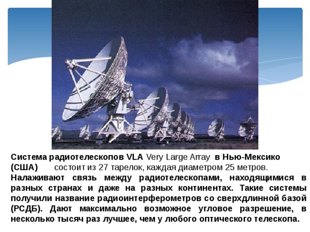 Система радиотелескопов VLA Very Large Array в Нью-Мексико (США) состоит из 27 тарелок, каждая диаметром 25 метров. Налаживают связь между радиотелескопами, находящимися в разных странах и даже на разных континентах. Такие системы получили название радиоинтерферометров со сверхдлинной базой (РСДБ). Дают максимально возможное угловое разрешение, в несколько тысяч раз лучшее, чем у любого оптического телескопа. 