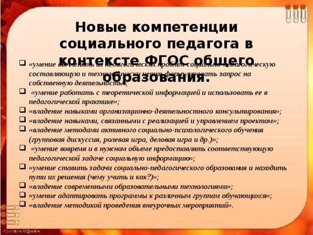 Новые компетенции социального педагога в контексте ФГОС общего образования. «умение вычленять из педагогических проблем социально-педагогическую составляющую и технологически четко формулировать запрос на собственную деятельность»;  «умение работать с теоретической информацией и использовать ее в педагогической практике»; «владение навыками организационно-деятельностного консультирования»; «владение навыками, связанными с реализацией и управлением проектом»; «владение методами активного социально-психологического обучения (групповая дискуссия, ролевая игра, деловая игра и др.)»;  «умение вовремя и в нужном объеме предоставлять соответствующую педагогической задаче социальную информацию»; «умение ставить задачи социально-педагогического образования и находить пути их решения (чему учить и как?)»; «владение современными образовательными технологиями»; «умение адаптировать программы к различным группам обучающихся»; «владение методикой проведения внеурочных мероприятий».  