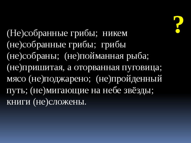 ? (Не)собранные грибы; никем (не)собранные грибы; грибы (не)собраны; (не)пойманная рыба; (не)пришитая, а оторванная пуговица; мясо (не)поджарено; (не)пройденный путь; (не)мигающие на небе звёзды; книги (не)сложены.  