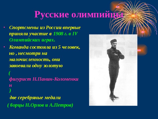 Русские олимпийцы Спортсмены из России впервые приняли участие в 1908 г. в IV Олимпийских играх. Команда состояла из 5 человек, но , несмотря на малочисленность, они завоевали одну золотую ( фигурист Н.Панин-Коломенкин ) две серебряные медали ( борцы Н.Орлов и А.Петров) 