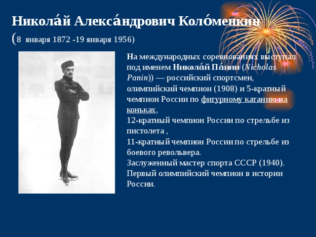 Никола́й Алекса́ндрович Коло́менкин ( 8  января 1872 -19 января 1956) Н а международных соревнованиях выступал под именем  Никола́й Па́нин  ( Nicholas Panin )) — российский спортсмен, олимпийский чемпион (1908) и 5-кратный чемпион России по  фигурному катанию на коньках , 12-кратный чемпион России по стрельбе из пистолета , 11-кратный чемпион России по стрельбе из боевого револьвера.  Заслуженный мастер спорта СССР (1940). Первый олимпийский чемпион в истории России. 