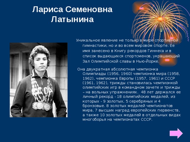 Лариса Семеновна Латынина Уникальное явление не только в мире спортивной гимнастики, но и во всем мировом спорте. Ее имя занесено в Книгу рекордов Гиннеса и в список выдающихся спортсменов, украшающий Зал Олимпийской славы в Нью-Йорке. Она двукратная абсолютная чемпионка Олимпиады (1956, 1960) чемпионка мира (1958, 1962), чемпионка Европы (1957, 1961) и СССР (1961, 1962), трижды становилась чемпионкой олимпийских игр в командном зачете и трижды – на вольных упражнениях. 48 лет держался ее личный рекорд - 18 олимпийских медалей, из которых - 9 золотых, 5 серебряных и 4 бронзовые. 8 золотых медалей чемпионатов мира, 7 высших наград европейских первенств, а также 10 золотых медалей в отдельных видах многоборья на чемпионатах СССР.  