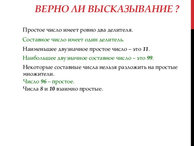 Верно ли высказывание ? Простое число имеет ровно два делителя. Составное число имеет один делитель. Наименьшее двузначное простое число – это 11 . Наибольшее двузначное составное число – это 99 . Некоторые составные числа нельзя разложить на простые множители. Число 96 – простое. Числа 8 и 10 взаимно простые. 